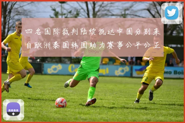 四名国际裁判陆续抵达中国分别来自欧洲泰国韩国助力赛事公平公正