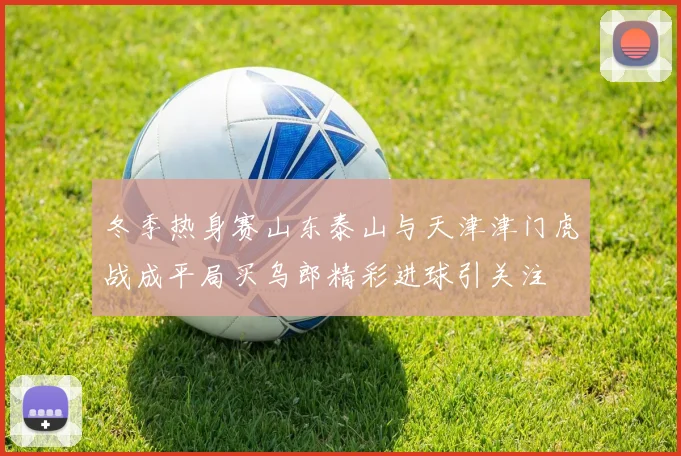 冬季热身赛山东泰山与天津津门虎战成平局买乌郎精彩进球引关注