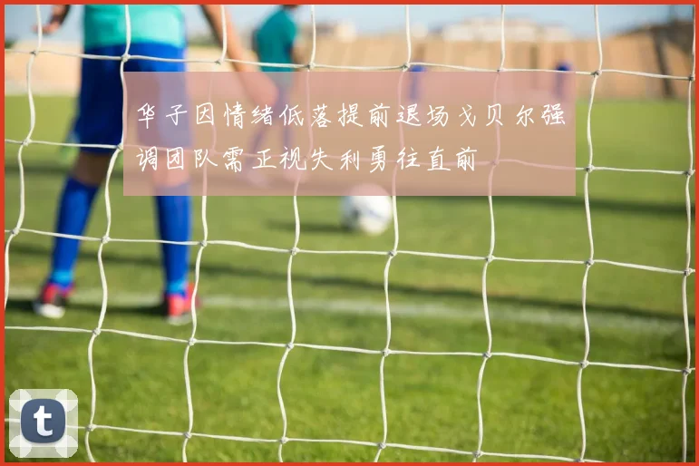 华子因情绪低落提前退场戈贝尔强调团队需正视失利勇往直前