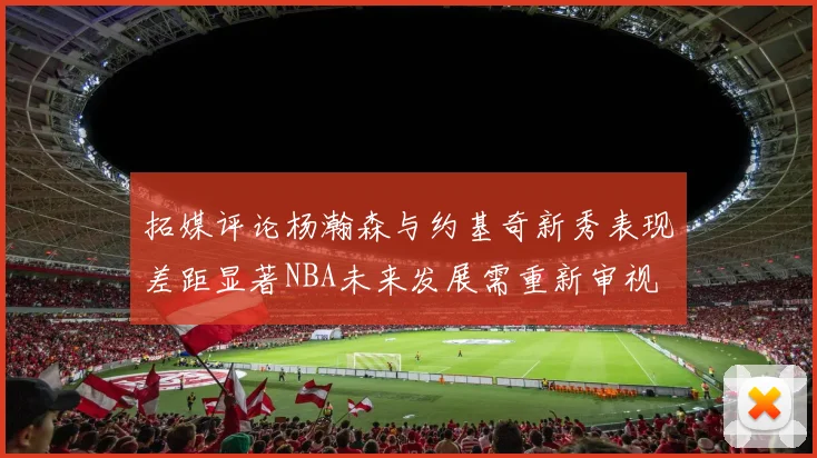 拓媒评论杨瀚森与约基奇新秀表现差距显著NBA未来发展需重新审视