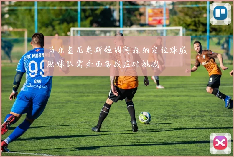 马尔基尼奥斯强调阿森纳定位球威胁球队需全面备战应对挑战