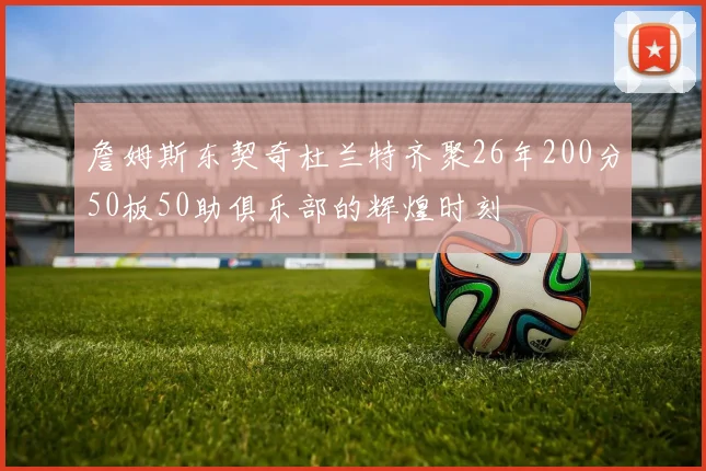 詹姆斯东契奇杜兰特齐聚26年200分50板50助俱乐部的辉煌时刻