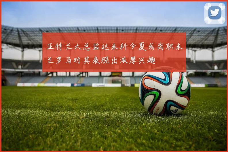 亚特兰大总监达米科今夏或离职米兰罗马对其表现出浓厚兴趣