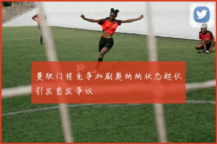 曼联门将竞争加剧奥纳纳状态起伏引发首发争议