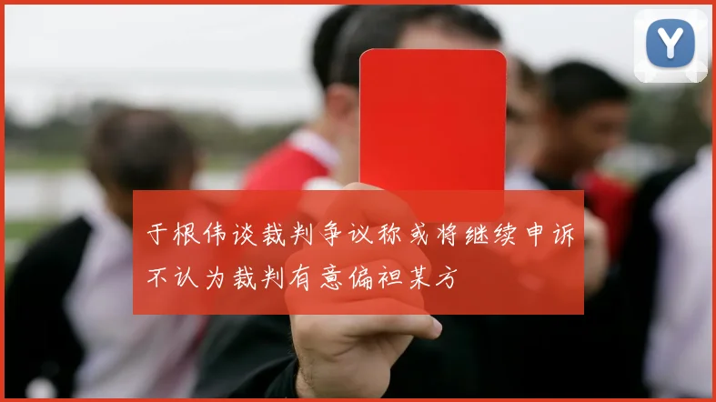 于根伟谈裁判争议称或将继续申诉不认为裁判有意偏袒某方
