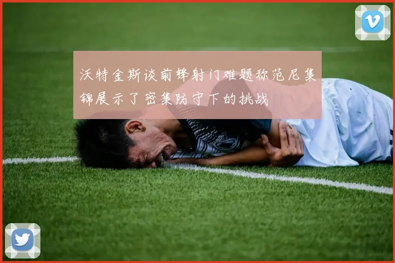 沃特金斯谈前锋射门难题称范尼集锦展示了密集防守下的挑战
