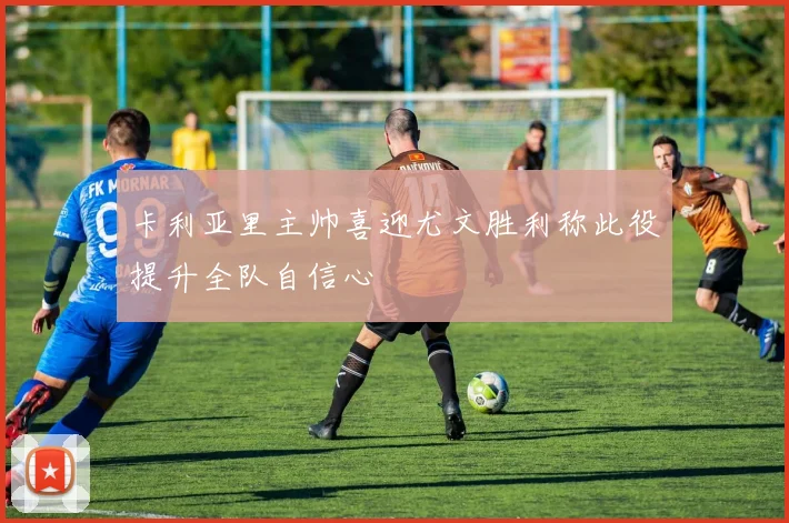 卡利亚里主帅喜迎尤文胜利称此役提升全队自信心