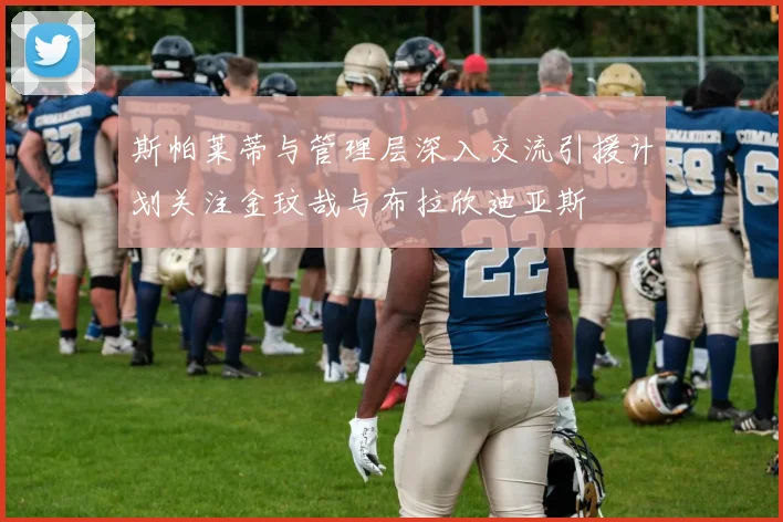 斯帕莱蒂与管理层深入交流引援计划关注金玟哉与布拉欣迪亚斯