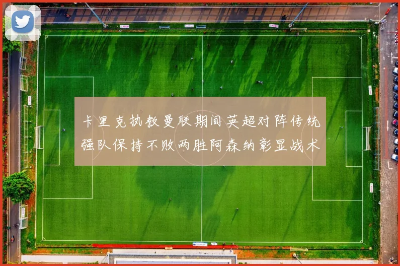卡里克执教曼联期间英超对阵传统强队保持不败两胜阿森纳彰显战术智慧