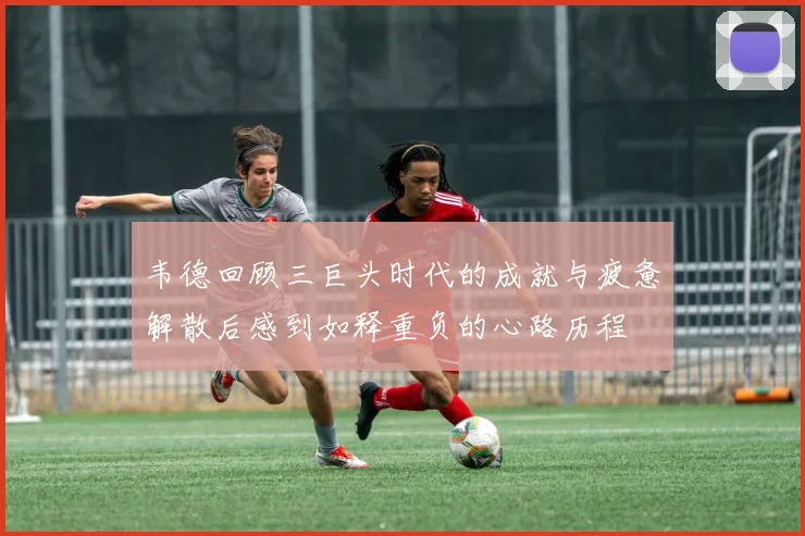 韦德回顾三巨头时代的成就与疲惫解散后感到如释重负的心路历程