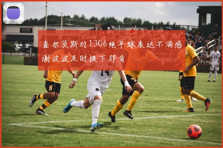 查尔莫斯对13G6绝平球表达不满感谢波波及时换下邓肯