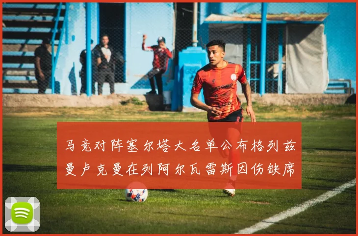 马竞对阵塞尔塔大名单公布格列兹曼卢克曼在列阿尔瓦雷斯因伤缺席