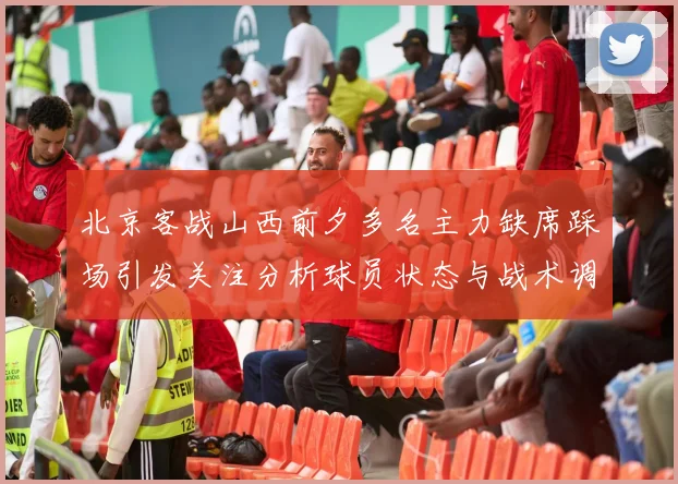 北京客战山西前夕多名主力缺席踩场引发关注分析球员状态与战术调整