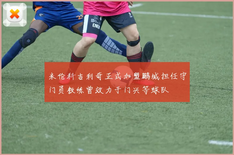 米伦科吉利奇正式加盟鹏城担任守门员教练曾效力于门兴等球队