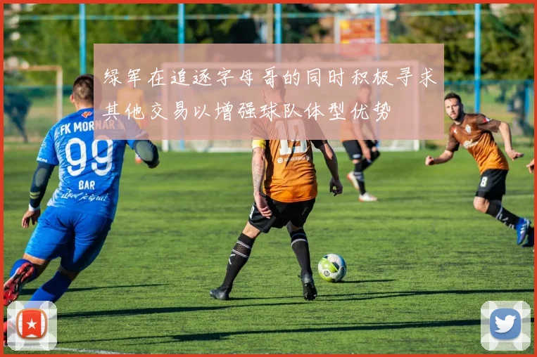 绿军在追逐字母哥的同时积极寻求其他交易以增强球队体型优势