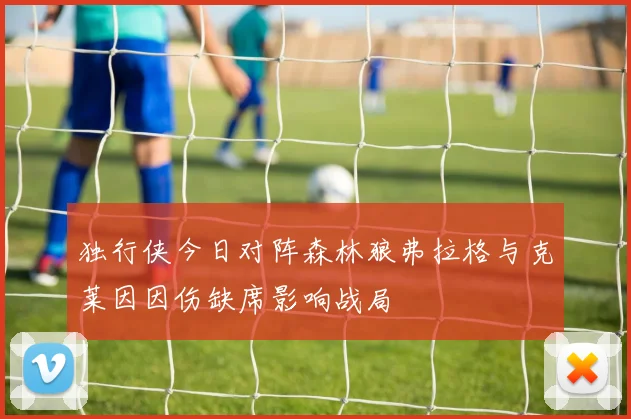 独行侠今日对阵森林狼弗拉格与克莱因因伤缺席影响战局