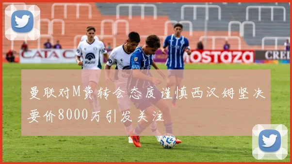 曼联对M费转会态度谨慎西汉姆坚决要价8000万引发关注