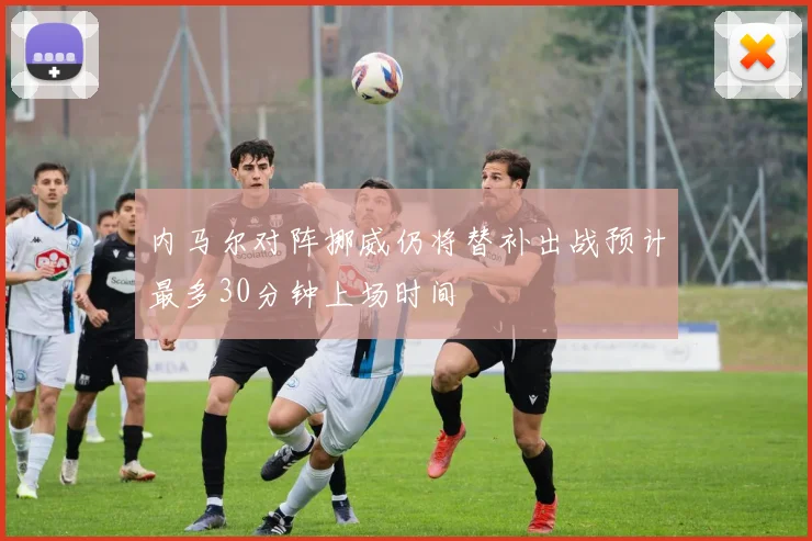 内马尔对阵挪威仍将替补出战预计最多30分钟上场时间