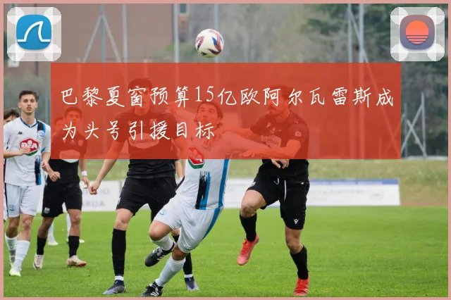 巴黎夏窗预算15亿欧阿尔瓦雷斯成为头号引援目标