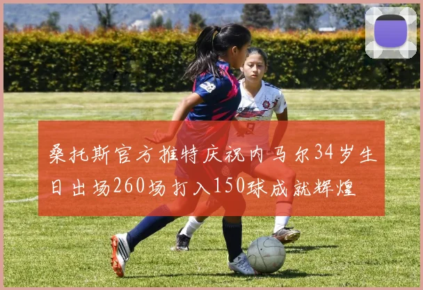 桑托斯官方推特庆祝内马尔34岁生日出场260场打入150球成就辉煌