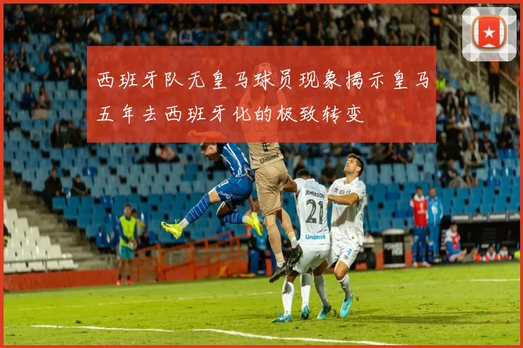 西班牙队无皇马球员现象揭示皇马五年去西班牙化的极致转变