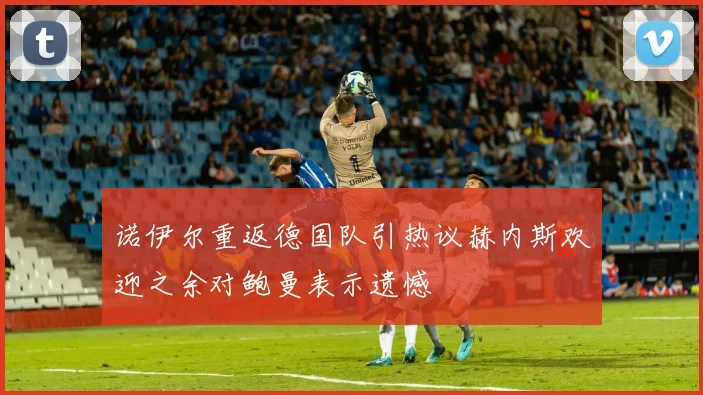 诺伊尔重返德国队引热议赫内斯欢迎之余对鲍曼表示遗憾