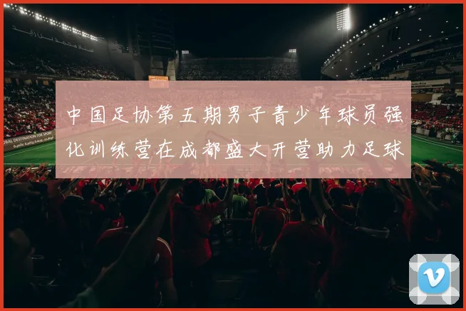 中国足协第五期男子青少年球员强化训练营在成都盛大开营助力足球未来发展