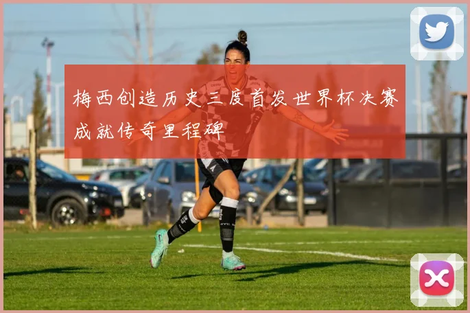 梅西创造历史三度首发世界杯决赛成就传奇里程碑