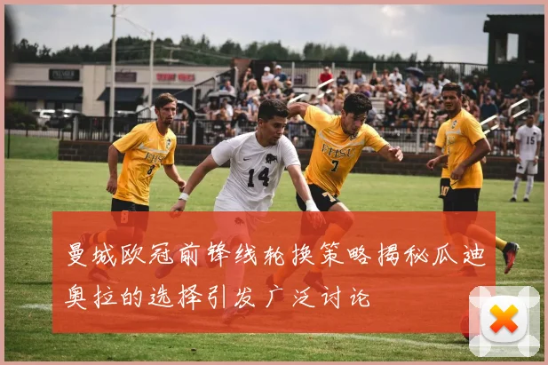 曼城欧冠前锋线轮换策略揭秘瓜迪奥拉的选择引发广泛讨论