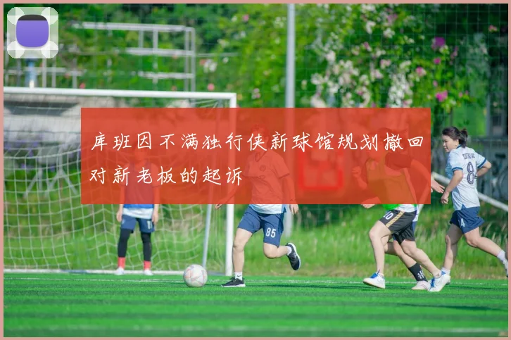 库班因不满独行侠新球馆规划撤回对新老板的起诉