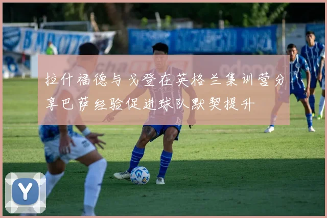 拉什福德与戈登在英格兰集训营分享巴萨经验促进球队默契提升