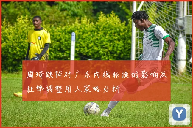 周琦缺阵对广东内线轮换的影响及杜锋调整用人策略分析