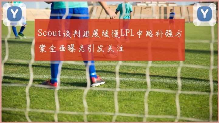 Scout谈判进展缓慢LPL中路补强方案全面曝光引发关注