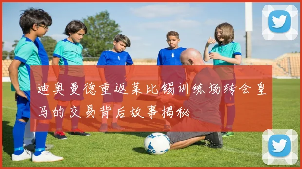 迪奥曼德重返莱比锡训练场转会皇马的交易背后故事揭秘